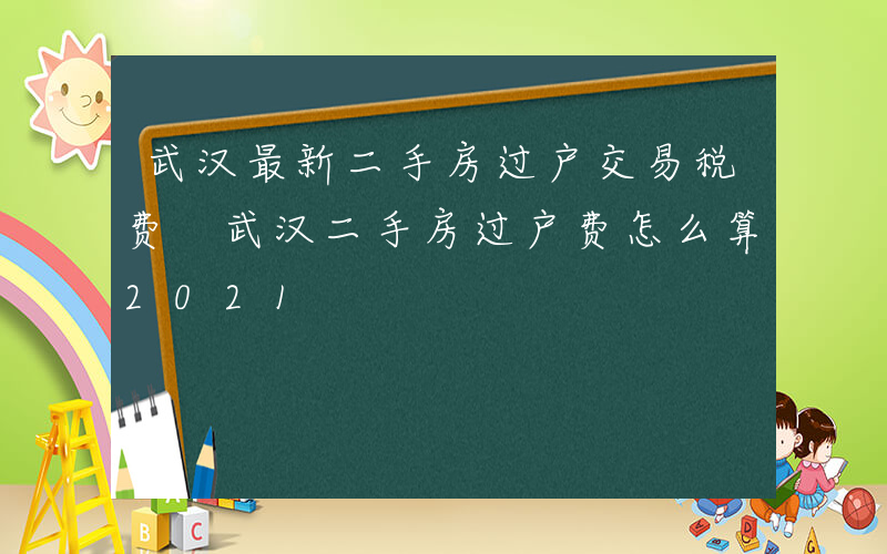 武汉最新二手房过户交易税费 武汉二手房过户费怎么算2021